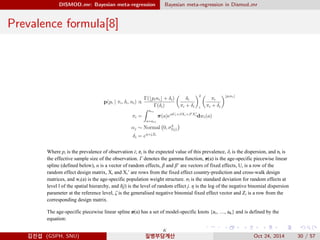 DISMOD mr: Bayesian meta-regression Bayesian meta-regression in Dismod mr
Prevalence formula[8]
Where pi is the prevalence of observation i; πi is the expected value of this prevalence, δi is the dispersion, and ni is
the effective sample size of the observation. Γ denotes the gamma function, π(a) is the age-specific piecewise linear
spline (defined below), α is a vector of random effects, β and β’ are vectors of fixed effects, Ui is a row of the
random effect design matrix, Xi and Xi’ are rows from the fixed effect country-prediction and cross-walk design
matrices, and wi(a) is the age-specific population weight structure. σl is the standard deviation for random effects at
level l of the spatial hierarchy, and l(j) is the level of random effect j. η is the log of the negative binomial dispersion
parameter at the reference level, ζ is the generalised negative binomial fixed effect vector and Ζi is a row from the
corresponding design matrix.
The age-specific piecewise linear spline π(a) has a set of model-specific knots {a1, …, aK} and is defined by the
equation:
김진섭 (GSPH, SNU) 질병부담계산 Oct 24, 2014 30 / 57
 