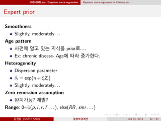 DISMOD mr: Bayesian meta-regression Bayesian meta-regression in Dismod mr
Expert prior
Smoothness
Slightly, moderately· · ·
Age pattern
사전에 알고 있는 지식을 prior로. . .
Ex: chronic disease- Age에 따라 증가한다.
Heterogeneity
Dispersion parameter
δi = exp(η + ξZi )
Slightly, moderately. . .
Zero remission assumption
완치가능? 재발?
Range: 0∼1(p, i, r, f . . . ), else(RR, smr . . . )
김진섭 (GSPH, SNU) 질병부담계산 Oct 24, 2014 32 / 57
 