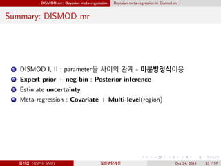DISMOD mr: Bayesian meta-regression Bayesian meta-regression in Dismod mr
Summary: DISMOD mr
1 DISMOD I, II : parameter들 사이의 관계 - 미분방정식이용
2 Expert prior + neg-bin : Posterior inference
3 Estimate uncertainty
4 Meta-regression : Covariate + Multi-level(region)
김진섭 (GSPH, SNU) 질병부담계산 Oct 24, 2014 33 / 57
 