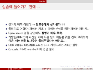 Practice
실습에 들어가기 전에. . .
설치가 매우 어렵다 → 윈도우에서 설치불가!!!!
돌리기도 어렵다: 파이썬 기초 + 데이터분석을 위한 파이썬 패키지..
Open source 임을 감안해도 설명이 매우 부족.
개발팀(IHME)이 자신들 외에 다른 팀이 이용할 것을 전혀 고려하지
않음. 데이터를 보내주면 돌려주겠다는 마인드. . .
GBD 2013의 DISMOD ode는 c++ 커맨드라인으로만 실행.
Cascade: IHME member외에 접근 불가.
김진섭 (GSPH, SNU) 질병부담계산 Oct 24, 2014 38 / 57
 