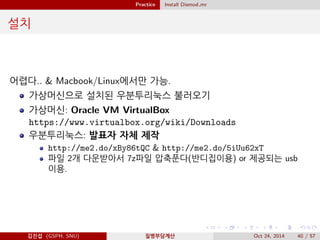 Practice Install Dismod mr
설치
어렵다.. & Macbook/Linux에서만 가능.
가상머신으로 설치된 우분투리눅스 불러오기
가상머신: Oracle VM VirtualBox
https://www.virtualbox.org/wiki/Downloads
우분투리눅스: 발표자 자체 제작
http://me2.do/xBy86tQC & http://me2.do/5iUu62xT
파일 2개 다운받아서 7z파일 압축푼다(반디집이용) or 제공되는 usb
이용.
김진섭 (GSPH, SNU) 질병부담계산 Oct 24, 2014 40 / 57
 