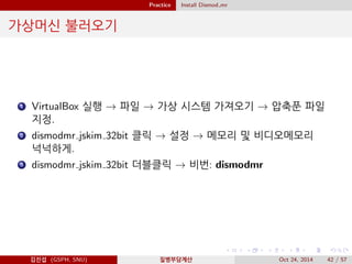 Practice Install Dismod mr
가상머신 불러오기
1 VirtualBox 실행 → 파일 → 가상 시스템 가져오기 → 압축푼 파일
지정.
2 dismodmr jskim 32bit 클릭 → 설정 → 메모리 및 비디오메모리
넉넉하게.
3 dismodmr jskim 32bit 더블클릭 → 비번: dismodmr
김진섭 (GSPH, SNU) 질병부담계산 Oct 24, 2014 42 / 57
 