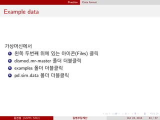Practice Data format
Example data
가상머신에서
1 왼쪽 두번째 위에 있는 아이콘(Files) 클릭
2 dismod mr-master 폴더 더블클릭
3 examples 폴더 더블클릭
4 pd sim data 폴더 더블클릭
김진섭 (GSPH, SNU) 질병부담계산 Oct 24, 2014 43 / 57
 