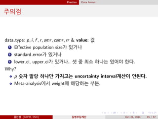 Practice Data format
주의점
data type: p, i, f , r, smr, csmr, rr & value: 값
1 Eﬀective population size가 있거나
2 standard error가 있거나
3 lower ci, upper ci가 있거나.. 셋 중 최소 하나는 있어야 한다.
Why?
p 숫자 딸랑 하나만 가지고는 uncertainty interval계산이 안된다.
Meta-analysis에서 weight에 해당하는 부분.
김진섭 (GSPH, SNU) 질병부담계산 Oct 24, 2014 45 / 57
 
