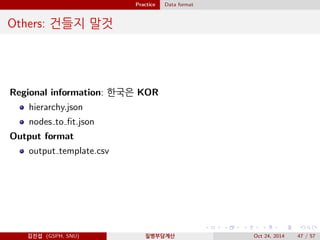 Practice Data format
Others: 건들지 말것
Regional information: 한국은 KOR
hierarchy.json
nodes to ﬁt.json
Output format
output template.csv
김진섭 (GSPH, SNU) 질병부담계산 Oct 24, 2014 47 / 57
 
