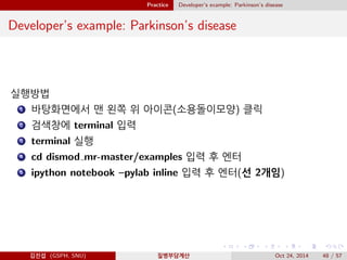 Practice Developer’s example: Parkinson’s disease
Developer’s example: Parkinson’s disease
실행방법
1 바탕화면에서 맨 왼쪽 위 아이콘(소용돌이모양) 클릭
2 검색창에 terminal 입력
3 terminal 실행
4 cd dismod mr-master/examples 입력 후 엔터
5 ipython notebook –pylab inline 입력 후 엔터(선 2개임)
김진섭 (GSPH, SNU) 질병부담계산 Oct 24, 2014 48 / 57
 