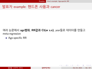 Practice Kim’s example: Age-speciﬁc RR
발표자 example: 핸드폰 사용과 cancer
여러 논문에서 age범위, RR값과 CI(or s.e), year들로 데이터를 만들고
meta-regression
Age-speciﬁc RR
김진섭 (GSPH, SNU) 질병부담계산 Oct 24, 2014 52 / 57
 