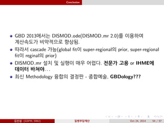 Conclusion
GBD 2013에서는 DISMOD ode(DISMOD mr 2.0)를 이용하여
계산속도가 비약적으로 향상됨.
따라서 cascade 가능(global ﬁt이 super-regional의 prior, super-regional
ﬁt이 reginal의 prior)
DISMOD mr 설치 및 실행이 매우 어렵다. 전문가 고용 or IHME에
데이터 바쳐야. . .
최신 Methodology 융합의 결정판 - 종합예술, GBDology???
김진섭 (GSPH, SNU) 질병부담계산 Oct 24, 2014 54 / 57
 