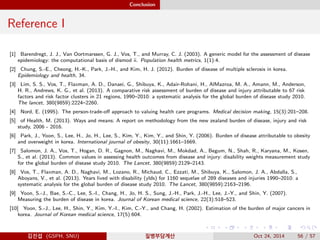 Conclusion
Reference I
[1] Barendregt, J. J., Van Oortmarssen, G. J., Vos, T., and Murray, C. J. (2003). A generic model for the assessment of disease
epidemiology: the computational basis of dismod ii. Population health metrics, 1(1):4.
[2] Chung, S.-E., Cheong, H.-K., Park, J.-H., and Kim, H. J. (2012). Burden of disease of multiple sclerosis in korea.
Epidemiology and health, 34.
[3] Lim, S. S., Vos, T., Flaxman, A. D., Danaei, G., Shibuya, K., Adair-Rohani, H., AlMazroa, M. A., Amann, M., Anderson,
H. R., Andrews, K. G., et al. (2013). A comparative risk assessment of burden of disease and injury attributable to 67 risk
factors and risk factor clusters in 21 regions, 1990–2010: a systematic analysis for the global burden of disease study 2010.
The lancet, 380(9859):2224–2260.
[4] Nord, E. (1995). The person-trade-oﬀ approach to valuing health care programs. Medical decision making, 15(3):201–208.
[5] of Health, M. (2013). Ways and means: A report on methodology from the new zealand burden of disease, injury and risk
study, 2006 - 2016.
[6] Park, J., Yoon, S., Lee, H., Jo, H., Lee, S., Kim, Y., Kim, Y., and Shin, Y. (2006). Burden of disease attributable to obesity
and overweight in korea. International journal of obesity, 30(11):1661–1669.
[7] Salomon, J. A., Vos, T., Hogan, D. R., Gagnon, M., Naghavi, M., Mokdad, A., Begum, N., Shah, R., Karyana, M., Kosen,
S., et al. (2013). Common values in assessing health outcomes from disease and injury: disability weights measurement study
for the global burden of disease study 2010. The Lancet, 380(9859):2129–2143.
[8] Vos, T., Flaxman, A. D., Naghavi, M., Lozano, R., Michaud, C., Ezzati, M., Shibuya, K., Salomon, J. A., Abdalla, S.,
Aboyans, V., et al. (2013). Years lived with disability (ylds) for 1160 sequelae of 289 diseases and injuries 1990–2010: a
systematic analysis for the global burden of disease study 2010. The Lancet, 380(9859):2163–2196.
[9] Yoon, S.-J., Bae, S.-C., Lee, S.-I., Chang, H., Jo, H. S., Sung, J.-H., Park, J.-H., Lee, J.-Y., and Shin, Y. (2007).
Measuring the burden of disease in korea. Journal of Korean medical science, 22(3):518–523.
[10] Yoon, S.-J., Lee, H., Shin, Y., Kim, Y.-I., Kim, C.-Y., and Chang, H. (2002). Estimation of the burden of major cancers in
korea. Journal of Korean medical science, 17(5):604.
김진섭 (GSPH, SNU) 질병부담계산 Oct 24, 2014 56 / 57
 