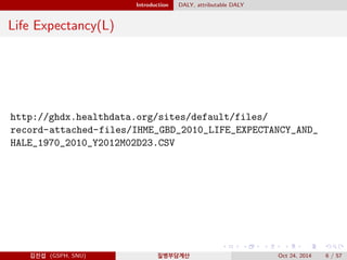 Introduction DALY, attributable DALY
Life Expectancy(L)
http://ghdx.healthdata.org/sites/default/files/
record-attached-files/IHME_GBD_2010_LIFE_EXPECTANCY_AND_
HALE_1970_2010_Y2012M02D23.CSV
김진섭 (GSPH, SNU) 질병부담계산 Oct 24, 2014 6 / 57
 