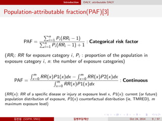 Introduction DALY, attributable DALY
Population-attributable fraction(PAF)[3]
PAF =
n
i=1 Pi (RRi − 1)
n
i=1 Pi (RRi − 1) + 1
: Categorical risk factor
(RRi : RR for exposure category i, Pi : proportion of the population in
exposure category i, n: the number of exposure categories)
PAF =
m
x=0 RR(x)P1(x)dx −
m
x=0 RR(x)P2(x)dx
m
x=0 RR(x)P1(x)dx
: Continuous
(RR(x): RR of a speciﬁc disease or injury at exposure level x, P1(x): current (or future)
population distribution of exposure, P2(x) counterfactual distribution (ie, TMRED), m
maximum exposure level)
김진섭 (GSPH, SNU) 질병부담계산 Oct 24, 2014 9 / 57
 