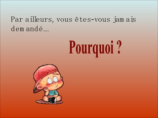 Dit-moi Pourquoi? Pourquoi ? Par ailleurs, vous êtes-vous jamais demandé...   