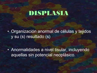 • Organización anormal de células y tejidos
y su (s) resultado (s)
• Anormalidades a nivel tisular, incluyendo
aquellas sin potencial neoplásico.
DISPLASIA
 