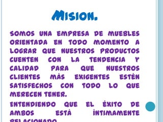 MISION.
Somos una empresa de muebles
orientada en todo momento a
lograr que nuestros productos
cuenten con la tendencia y
calidad    para  que    nuestros
clientes más exigentes estén
satisfechos con todo lo que
merecen tener.
Entendiendo que el éxito de
ambos       está    íntimamente
 