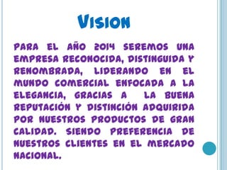 VISION
Para el año 2014 seremos una
empresa reconocida, distinguida y
renombrada, liderando en el
mundo comercial enfocada a la
elegancia, gracias a    la buena
reputación y distinción adquirida
por nuestros productos de gran
calidad. Siendo preferencia de
nuestros clientes en el mercado
nacional.
 