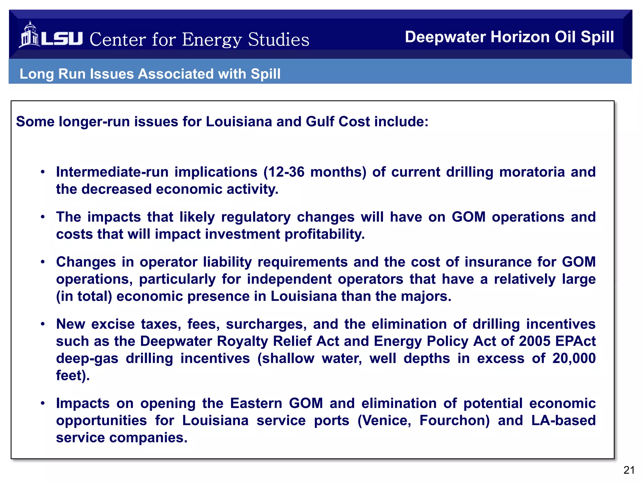 Center for Energy Studies

Deepwater Horizon Oil Spill

Long Run Issues Associated with Spill
Some longer-run issues for Louisiana and Gulf Cost include:

• Intermediate-run implications (12-36 months) of current drilling moratoria and
the decreased economic activity.
• The impacts that likely regulatory changes will have on GOM operations and
costs that will impact investment profitability.
• Changes in operator liability requirements and the cost of insurance for GOM
operations, particularly for independent operators that have a relatively large
(in total) economic presence in Louisiana than the majors.
• New excise taxes, fees, surcharges, and the elimination of drilling incentives
such as the Deepwater Royalty Relief Act and Energy Policy Act of 2005 EPAct
deep-gas drilling incentives (shallow water, well depths in excess of 20,000
feet).
• Impacts on opening the Eastern GOM and elimination of potential economic
opportunities for Louisiana service ports (Venice, Fourchon) and LA-based
service companies.
21

 