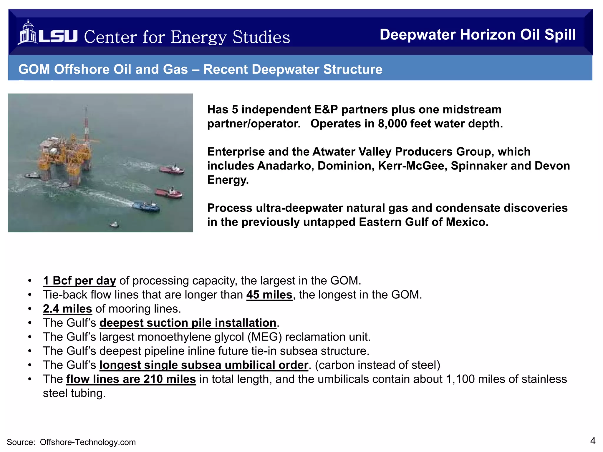 Center for Energy Studies

Deepwater Horizon Oil Spill

GOM Offshore Oil and Gas – Recent Deepwater Structure
Development
Has 5 independent E&P partners plus one midstream
partner/operator. Operates in 8,000 feet water depth.
Enterprise and the Atwater Valley Producers Group, which
includes Anadarko, Dominion, Kerr-McGee, Spinnaker and Devon
Energy.
Process ultra-deepwater natural gas and condensate discoveries
in the previously untapped Eastern Gulf of Mexico.

•
•
•
•
•
•
•
•

1 Bcf per day of processing capacity, the largest in the GOM.
Tie-back flow lines that are longer than 45 miles, the longest in the GOM.
2.4 miles of mooring lines.
The Gulf’s deepest suction pile installation.
The Gulf’s largest monoethylene glycol (MEG) reclamation unit.
The Gulf’s deepest pipeline inline future tie-in subsea structure.
The Gulf’s longest single subsea umbilical order. (carbon instead of steel)
The flow lines are 210 miles in total length, and the umbilicals contain about 1,100 miles of stainless
steel tubing.

Source: Offshore-Technology.com

4

 