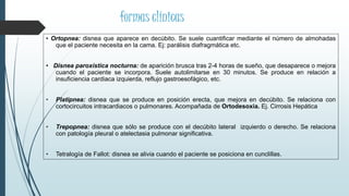 • Ortopnea: disnea que aparece en decúbito. Se suele cuantificar mediante el número de almohadas
que el paciente necesita en la cama. Ej: parálisis diafragmática etc.
• Disnea paroxística nocturna: de aparición brusca tras 2-4 horas de sueño, que desaparece o mejora
cuando el paciente se incorpora. Suele autolimitarse en 30 minutos. Se produce en relación a
insuficiencia cardiaca izquierda, reflujo gastroesofágico, etc.
• Platipnea: disnea que se produce en posición erecta, que mejora en decúbito. Se relaciona con
cortocircuitos intracardiacos o pulmonares. Acompañada de Ortodesoxia. Ej. Cirrosis Hepática
• Trepopnea: disnea que sólo se produce con el decúbito lateral izquierdo o derecho. Se relaciona
con patología pleural o atelectasia pulmonar significativa.
• Tetralogía de Fallot: disnea se alivia cuando el paciente se posiciona en cunclillas.
formas clínicas
 