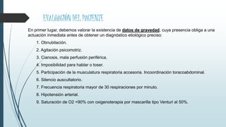 EVALUACIÓN DEL PACIENTE
En primer lugar, debemos valorar la existencia de datos de gravedad, cuya presencia obliga a una
actuación inmediata antes de obtener un diagnóstico etiológico preciso:
1. Obnubilación.
2. Agitación psicomotriz.
3. Cianosis, mala perfusión periférica.
4. Imposibilidad para hablar o toser.
5. Participación de la musculatura respiratoria accesoria. Incoordinación toracoabdominal.
6. Silencio auscultatorio.
7. Frecuencia respiratoria mayor de 30 respiraciones por minuto.
8. Hipotensión arterial.
9. Saturación de O2 <90% con oxigenoterapia por mascarilla tipo Venturi al 50%.
 