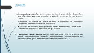 ANAMNESIS
1. Antecedentes personales: enfermedades previas, cirugías, hábitos tóxicos. Con
esta información podremos encuadrar al paciente en uno de los dos grandes
grupos:
Sospecha de disnea de origen cardíaco: antecedentes de cardiopatía
isquémica, hipertensión arterial o valvulopatía.
Sospecha de disnea de origen pulmonar: historia de tabaquismo, asma, EPOC,
infecciones respiratorias frecuentes, cirugía reciente.
2. Tratamientos farmacológicos: alergias medicamentosas, toma de fármacos con
efectos cardiopulmonares adversos (betabloqueantes, calcioantagonistas no
dihidropiridínicos, gotas oftálmicas con sustancias vasoactivas,…).
 