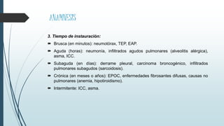 ANAMNESIS
3. Tiempo de instauración:
 Brusca (en minutos): neumotórax, TEP, EAP.
 Aguda (horas): neumonía, infiltrados agudos pulmonares (alveolitis alérgica),
asma, ICC.
 Subaguda (en días): derrame pleural, carcinoma broncogénico, infiltrados
pulmonares subagudos (sarcoidosis).
 Crónica (en meses o años): EPOC, enfermedades fibrosantes difusas, causas no
pulmonares (anemia, hipotiroidismo).
 Intermitente: ICC, asma.
 
