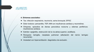 ANAMNESIS
4. Síntomas asociados:
 Tos: infección respiratoria, neumonía, asma bronquial, EPOC
 Dolor torácico: pericarditis, TEP, IAM con insuficiencia cardiaca y neumotórax.
 Ortopnea, episodios de disnea paroxística nocturna y edemas periféricos:
insuficiencia cardiaca.
 Estridor: epiglotitis, obstrucción de la vía aérea superior, anafilaxia.
 Ronquera: laringitis, neoplasia pulmonar (afectación del nervio laríngeo
recurrente).
 Ansiedad con hiperventilación: diagnóstico de exclusión.
 