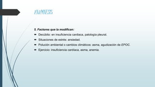 ANAMNESIS
5. Factores que la modifican:
 Decúbito: en insuficiencia cardiaca, patología pleural.
 Situaciones de estrés: ansiedad.
 Polución ambiental o cambios climáticos: asma, agudización de EPOC.
 Ejercicio: insuficiencia cardíaca, asma, anemia.
 