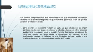 EXPLORACIONES COMPLEMENTARIAS
Las pruebas complementarias más importantes de las que disponemos en Atención
Primaria son el electrocardiograma y la pulsioximetría, por lo que serán las que nos
guíen en la valoración inicial:
1. ECG: siempre es necesario realizar un ECG, ya que alteraciones de origen
cardiaco pueden ser causa de disnea y, además, disneas de otros orígenes
pueden tener repercusión sobre el corazón. Permite diagnosticar alteraciones del
ritmo que pueden ser factor causal o concurrente, por ejemplo, en una
insuficiencia cardiaca el hallazgo de una fibrilación auricular rápida o una
bradiarritmia por un bloqueo aurículo-ventricular de 3º grado.
 