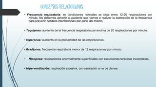 CONCEPTOS RELACIONADOS
• Frecuencia respiratoria: en condiciones normales se sitúa entre 12-20 respiraciones por
minuto. No debemos advertir al paciente que vamos a realizar la estimación de la frecuencia
para prevenir posibles interferencias por parte del mismo.
• Taquipnea: aumento de la frecuencia respiratoria por encima de 20 respiraciones por minuto.
• Hiperpnea: aumento en la profundidad de las respiraciones.
• Bradipnea: frecuencia respiratoria menor de 12 respiraciones por minuto.
• Hipopnea: respiraciones anormalmente superficiales con excursiones torácicas incompletas.
• Hiperventilación: respiración excesiva, con sensación o no de disnea.
 