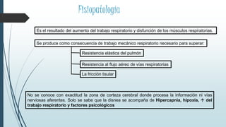 Fisiopatología
Es el resultado del aumento del trabajo respiratorio y disfunción de los músculos respiratorias.
Se produce como consecuencia de trabajo mecánico respiratorio necesario para superar:
Resistencia elástica del pulmón
Resistencia al flujo aéreo de vías respiratorias
La fricción tisular
No se conoce con exactitud la zona de corteza cerebral donde procesa la información ni vías
nerviosas aferentes. Solo se sabe que la disnea se acompaña de Hipercapnia, hipoxia,  del
trabajo respiratorio y factores psicológicos
 