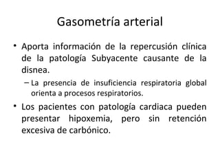 Gasometría arterial
• Aporta información de la repercusión clínica
de la patología Subyacente causante de la
disnea.
– La presencia de insuficiencia respiratoria global
orienta a procesos respiratorios.
• Los pacientes con patología cardiaca pueden
presentar hipoxemia, pero sin retención
excesiva de carbónico.
 