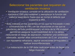 Seleccionar los pacientes que requieren de
              ventilación invasiva
 Ventilación invasiva: consiste en la utilización de ventilación
 mecánica (VM) para sostener o reemplazar la función del
  sistema respiratorio hasta que se corrija el defecto que
                      ocasiona la IRA.
 Esta indicada en los pacientes en los que ha fracasado o esta
   contraindicada la VNI y en las situaciones en las que la
colocación del tubo endotraqueal y el inicio de la VM invasiva
    permitirían asegurar la permeabilidad de la vía aérea,
reduciendo el riesgo de aspiración, mantener una ventilación
adecuada, aportar altas concentraciones de O2 en pacientes
 con hipoxemia refractaria, aspirar secreciones bronquiales y
                  realizar broncofibroscopia.
 La instauración de la VM debe realizarse antes de llegar a la
                       fatiga muscular.
 