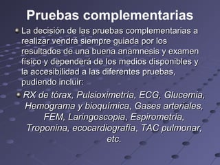 Pruebas complementarias
La decisión de las pruebas complementarias a
realizar vendrá siempre guiada por los
resultados de una buena anamnesis y examen
físico y dependerá de los medios disponibles y
la accesibilidad a las diferentes pruebas,
pudiendo incluir:
RX de tórax, Pulsioximetría, ECG, Glucemia,
Hemograma y bioquímica, Gases arteriales,
    FEM, Laringoscopia, Espirometría,
Troponina, ecocardiografía, TAC pulmonar,
                    etc.
 