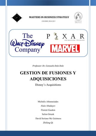 MASTERS IN BUSINESS STRATEGY
              COURSE 2010-2011




     Professor: Dr. Consuelo Dolz Dolz


GESTION DE FUSIONES Y
   ADQUISICIONES
       Disney’s Acquisitions




          Michalis Athanasiades
             Alain Abadayev
             Florent Guedon
               Selim Ozturk
        David Soriano Mc Guinness
                Zhifeng Qi
 