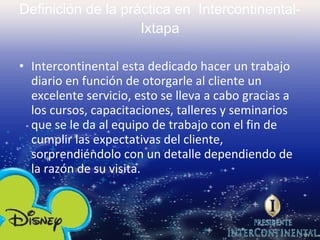 Definición de la práctica en  Intercontinental- Ixtapa Intercontinental esta dedicado hacer un trabajo diario en función de otorgarle al cliente un excelente servicio, esto se lleva a cabo gracias a los cursos, capacitaciones, talleres y seminarios que se le da al equipo de trabajo con el fin de cumplir las expectativas del cliente, sorprendiéndolo con un detalle dependiendo de la razón de su visita. 