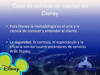 Ciclo de servicio de calidad en Disney Para Disney la invitadología es el arte y la ciencia de conocer y entender al cliente. La seguridad, la cortesía, el espectáculo y la eficacia son los cuatro estándares de servicio Walt Disney.  