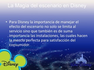 La Magia del escenario en Disney Para Disney la importancia de manejar el efecto del escenario no solo se limita al servicio sino que también es de suma importancia las instalaciones, las cuales hacen la mezcla perfecta para satisfacción del consumidor. 