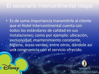 El escenario Intercontinental-Ixtapa Es de suma importancia transmitirle al cliente que el Hotel Intercontinental cuenta con todos los estándares de calidad en sus instalaciones; como por ejemplo: ubicación, exclusividad, mantenimiento constante, higiene, áreas verdes, entre otros, dándole así una congruencia con el servicio ofrecido. 