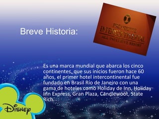 Es una marca mundial que abarca los cinco continentes, que sus inicios fueron hace 60 años, el primer hotel intercontinental fue fundado en Brasil Río de Janeiro con una gama de hoteles como Holiday de Inn, Holiday Inn Express, Gran Plaza, Candlewoot, State Rich. Breve Historia: 