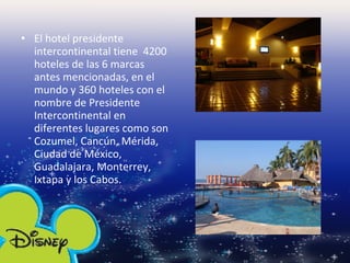El hotel presidente intercontinental tiene  4200 hoteles de las 6 marcas antes mencionadas, en el mundo y 360 hoteles con el nombre de Presidente Intercontinental en diferentes lugares como son Cozumel, Cancún, Mérida, Ciudad de México, Guadalajara, Monterrey, Ixtapa y los Cabos. 