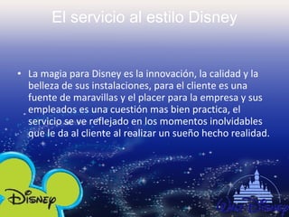 El servicio al estilo Disney   La magia para Disney es la innovación, la calidad y la belleza de sus instalaciones, para el cliente es una fuente de maravillas y el placer para la empresa y sus empleados es una cuestión mas bien practica, el servicio se ve reflejado en los momentos inolvidables que le da al cliente al realizar un sueño hecho realidad.   