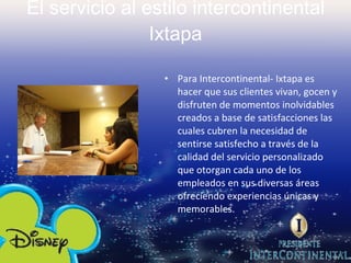 El servicio al estilo intercontinental Ixtapa Para Intercontinental- Ixtapa es hacer que sus clientes vivan, gocen y disfruten de momentos inolvidables creados a base de satisfacciones las cuales cubren la necesidad de sentirse satisfecho a través de la calidad del servicio personalizado que otorgan cada uno de los empleados en sus diversas áreas ofreciendo experiencias únicas y memorables.   