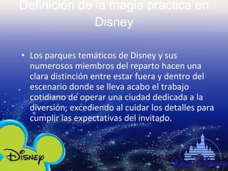Definición de la magia practica en Disney Los parques temáticos de Disney y sus numerosos miembros del reparto hacen una clara distinción entre estar fuera y dentro del escenario donde se lleva acabo el trabajo cotidiano de operar una ciudad dedicada a la diversión, excediendo al cuidar los detalles para cumplir las expectativas del invitado. 