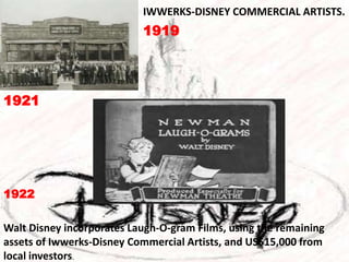 IWWERKS-DISNEY COMMERCIAL ARTISTS. 191919211922 Walt Disney incorporates Laugh-O-gram Films, using the remaining assets of Iwwerks-Disney Commercial Artists, and US$15,000 from local investors. 