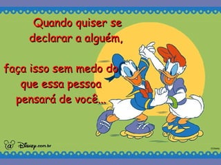 Quando quiser se declarar a alguém,   faça isso sem medo do que essa pessoa pensará de você... 