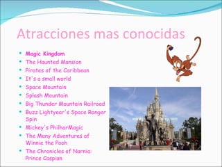 Atracciones mas conocidas Magic Kingdom The Haunted Mansion  Pirates of the Caribbean  It's a small world  Space Mountain  Splash Mountain  Big Thunder Mountain Railroad  Buzz Lightyear's Space Ranger Spin  Mickey's PhilharMagic  The Many Adventures of Winnie the Pooh  The Chronicles of Narnia: Prince Caspian 