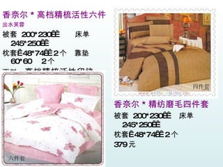 香奈尔 * 精纺磨毛四件套 被套  200*230    床单  245*250   枕套  48*74   2 个  379 元 　　 香奈尔 * 高档精梳活性六件 出水芙蓉 被套  200*230    床单  245*250   枕套  48*74   2 个  靠垫  60*60  2 个 面料： 高档精梳活性印染 价格： 399 元 　　 六件套 四件套 