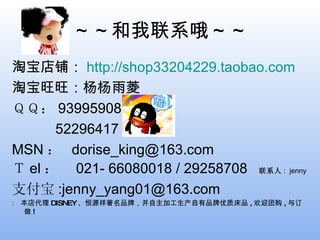 ～～和我联系哦～～ 淘宝店铺： http://shop33204229.taobao.com 淘宝旺旺：杨杨雨菱 　 ＱＱ： 93995908 52296417 MSN ：  [email_address] Ｔ el ：  021- 66080018 / 29258708  联系人 :  jenny 支付宝 :jenny_yang01@163.com  本店代理 DISNEY 、恒源祥著名品牌，并自主加工生产自有品牌优质床品 , 欢迎团购 , 与订做 ! 