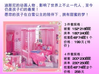 迪斯尼的动画人物，影响了世界上不止一代人，至今仍是孩子们的最爱！ 愿您的孩子在白雪公主的陪伴下，拥有甜蜜的梦！ ３件套规格： 被套  152*218    床单  180*240   枕套  48*74   1 个  价格： 199 元 ( 特价 ) ４件套规格： 被套  200*230    床单  230*250   枕套  48*74   2 个  价格： 258 元 