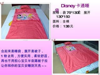 　　 Disney 卡通睡袋 合起来是睡袋，展开是被子 . 1 物 2 用，方便实用，柔软舒适 . 再也不用担心宝贝半夜踢被子拉 让你和你的宝贝安睡到天亮 ~~ 　 规格：袋 75*130   展开 130*150 面料：全棉 价格： 138 元 　　 